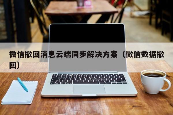 微信撤回消息云端同步解决方案（微信数据撤回）微信撤回消息云端同步解决方案（微信数据撤回）的标题建议，，微信消息撤回云端同步技术解决方案