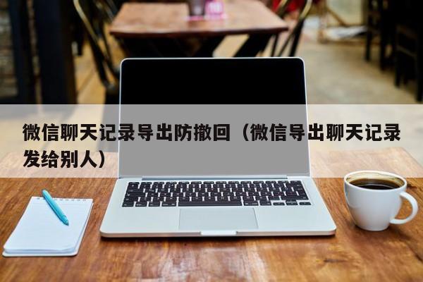 微信聊天记录导出防撤回（微信导出聊天记录发给别人）微信聊天记录导出与防撤回功能的使用指南